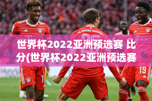 世界杯2022亚洲预选赛 比分(世界杯2022亚洲预选赛比分榜)