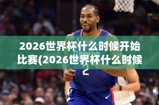 2026世界杯什么时候开始比赛(2026世界杯什么时候开始比赛的)