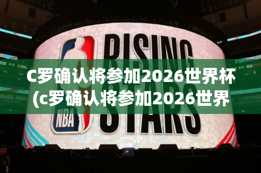 C罗确认将参加2026世界杯(c罗确认将参加2026世界杯比赛)