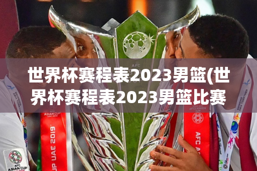 世界杯赛程表2023男篮(世界杯赛程表2023男篮比赛)