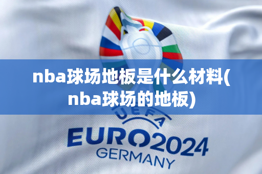 nba球场地板是什么材料(nba球场的地板)