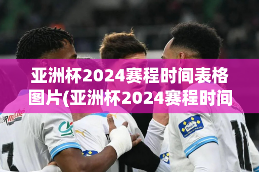 亚洲杯2024赛程时间表格图片(亚洲杯2024赛程时间表格图片大全)