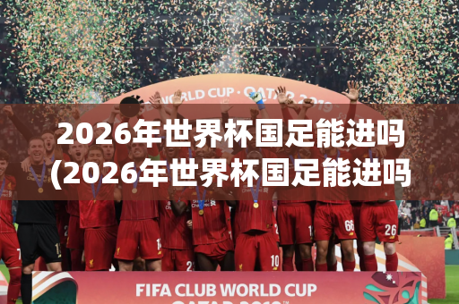 2026年世界杯国足能进吗(2026年世界杯国足能进吗知乎)