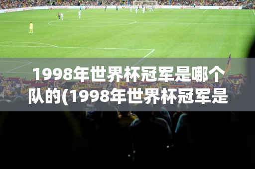 1998年世界杯冠军是哪个队的(1998年世界杯冠军是哪个队的球队)