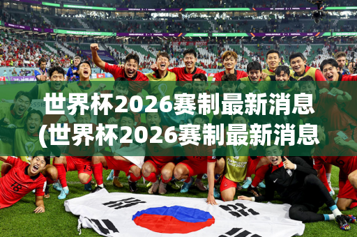 世界杯2026赛制最新消息(世界杯2026赛制最新消息视频)