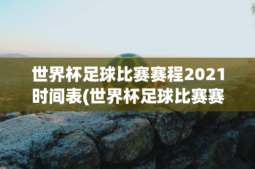 世界杯足球比赛赛程2021时间表(世界杯足球比赛赛程2021时间表格)