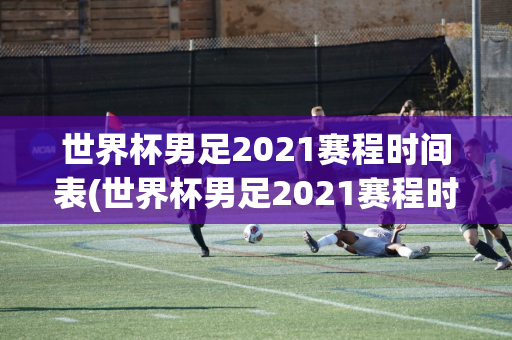 世界杯男足2021赛程时间表(世界杯男足2021赛程时间表格)