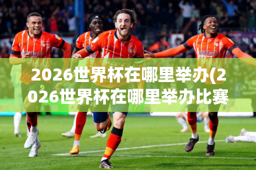 2026世界杯在哪里举办(2026世界杯在哪里举办比赛)