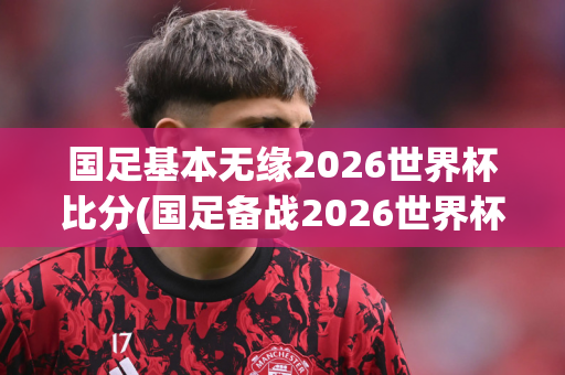 国足基本无缘2026世界杯比分(国足备战2026世界杯)