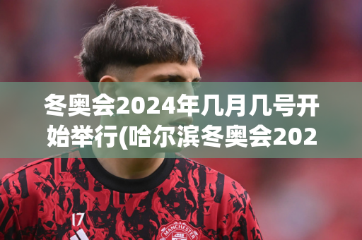 冬奥会2024年几月几号开始举行(哈尔滨冬奥会2025几月份举行)