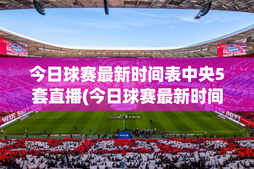 今日球赛最新时间表中央5套直播(今日球赛最新时间表中央5套直播回放)