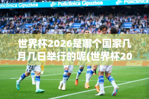 世界杯2026是哪个国家几月几日举行的呢(世界杯2026是哪个国家几月几日举行的呢英文)