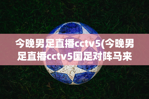 今晚男足直播cctv5(今晚男足直播cctv5国足对阵马来西亚有重播吗?)