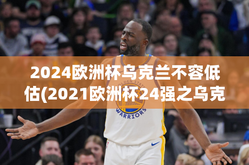 2024欧洲杯乌克兰不容低估(2021欧洲杯24强之乌克兰)