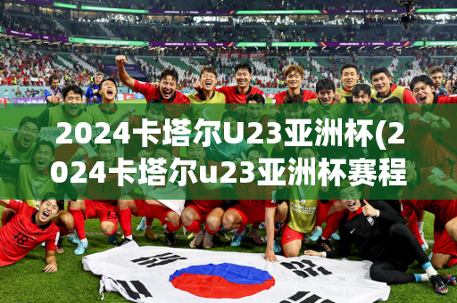 2024卡塔尔U23亚洲杯(2024卡塔尔u23亚洲杯赛程表)