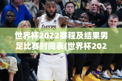 世界杯2022赛程及结果男足比赛时间表(世界杯2022赛程及结果男足比赛时间表格)