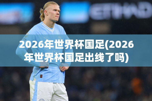 2026年世界杯国足(2026年世界杯国足出线了吗)