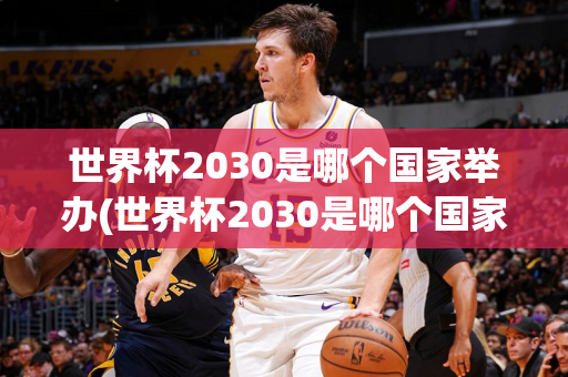 世界杯2030是哪个国家举办(世界杯2030是哪个国家举办的比赛)