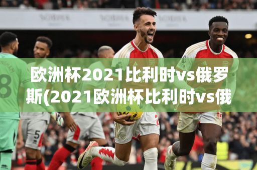 欧洲杯2021比利时vs俄罗斯(2021欧洲杯比利时vs俄罗斯分析)