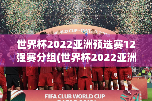 世界杯2022亚洲预选赛12强赛分组(世界杯2022亚洲预选赛12强赛分组情况)