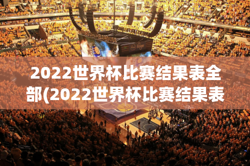 2022世界杯比赛结果表全部(2022世界杯比赛结果表全部图片)