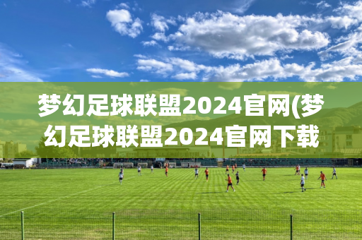 梦幻足球联盟2024官网(梦幻足球联盟2024官网下载)