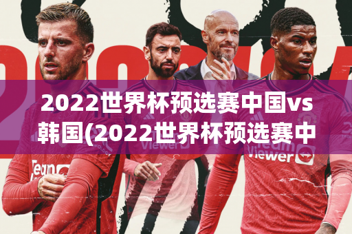 2022世界杯预选赛中国vs韩国(2022世界杯预选赛中国vs韩国比分)