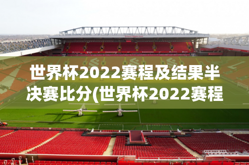 世界杯2022赛程及结果半决赛比分(世界杯2022赛程及结果半决赛比分表)