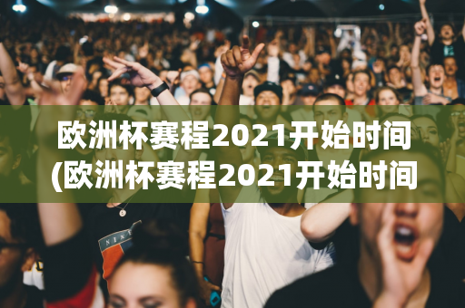 欧洲杯赛程2021开始时间(欧洲杯赛程2021开始时间表)