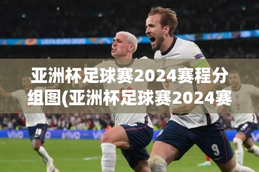 亚洲杯足球赛2024赛程分组图(亚洲杯足球赛2024赛程分组图片)