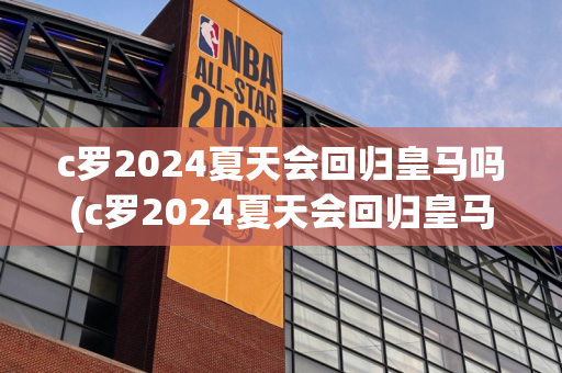 c罗2024夏天会回归皇马吗(c罗2024夏天会回归皇马吗)