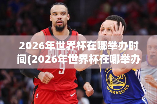 2026年世界杯在哪举办时间(2026年世界杯在哪举办时间呢)