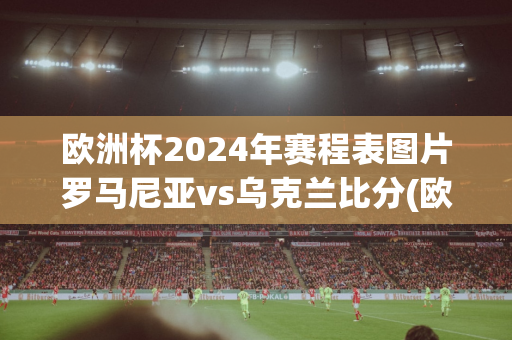 欧洲杯2024年赛程表图片罗马尼亚vs乌克兰比分(欧洲杯2024年赛程表图片罗马尼亚vs乌克兰比分)