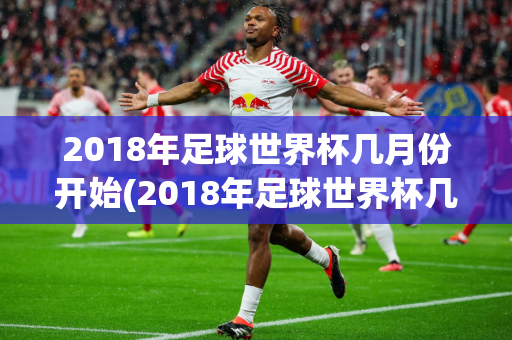 2018年足球世界杯几月份开始(2018年足球世界杯几月份开始比赛)