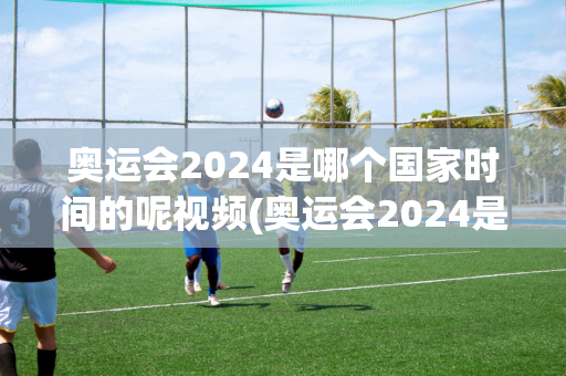 奥运会2024是哪个国家时间的呢视频(奥运会2024是哪个国家时间的呢视频播放)