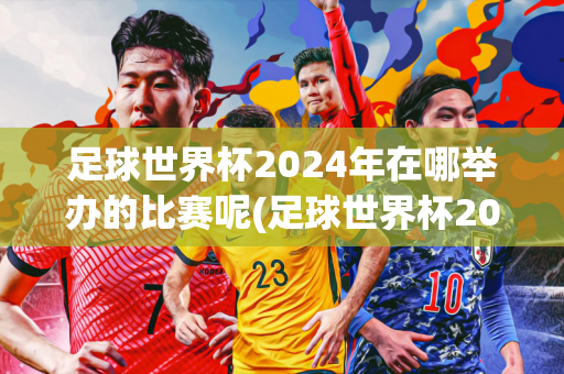 足球世界杯2024年在哪举办的比赛呢(足球世界杯2024年在哪举办的比赛呢视频)