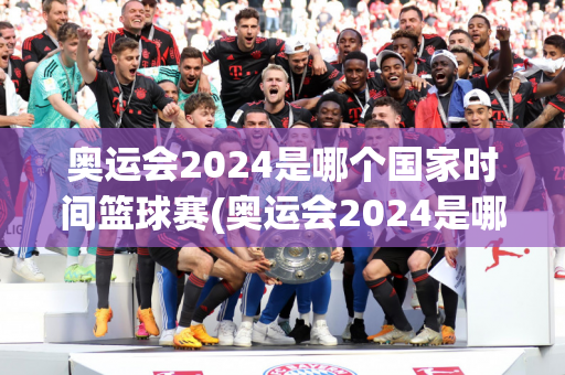 奥运会2024是哪个国家时间篮球赛(奥运会2024是哪个国家时间篮球赛的)