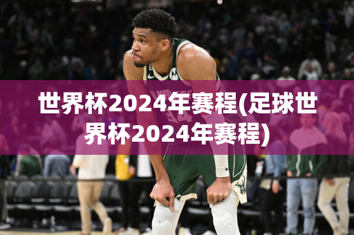 世界杯2024年赛程(足球世界杯2024年赛程)