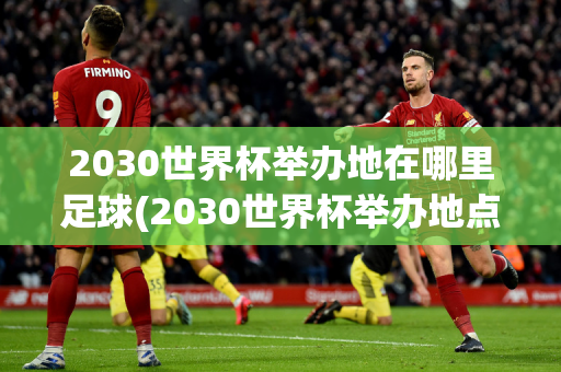 2030世界杯举办地在哪里足球(2030世界杯举办地点)