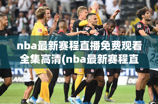 nba最新赛程直播免费观看全集高清(nba最新赛程直播免费观看全集高清下载)