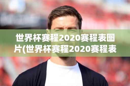 世界杯赛程2020赛程表图片(世界杯赛程2020赛程表图片大全)