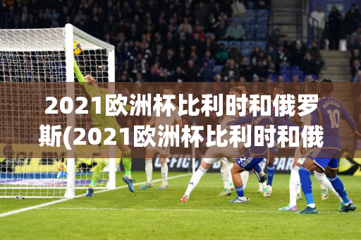 2021欧洲杯比利时和俄罗斯(2021欧洲杯比利时和俄罗斯比赛)