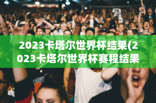 2023卡塔尔世界杯结果(2023卡塔尔世界杯赛程结果)