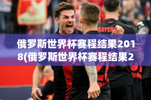 俄罗斯世界杯赛程结果2018(俄罗斯世界杯赛程结果2018年)