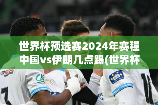 世界杯预选赛2024年赛程中国vs伊朗几点踢(世界杯预选赛2024年赛程中国vs伊朗几点踢的)