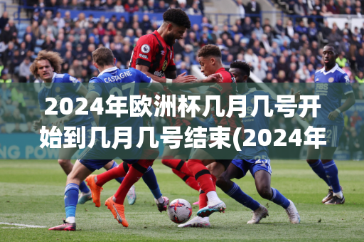 2024年欧洲杯几月几号开始到几月几号结束(2024年欧洲杯几月几号开始到几月几号结束呢)