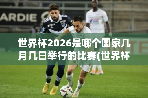 世界杯2026是哪个国家几月几日举行的比赛(世界杯2026是哪个国家几月几日举行的比赛呢)