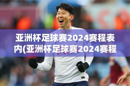 亚洲杯足球赛2024赛程表内(亚洲杯足球赛2024赛程表内蒙古)