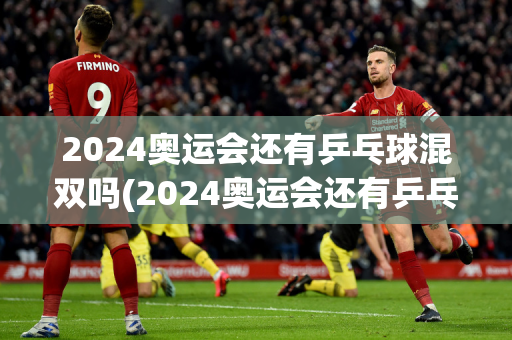 2024奥运会还有乒乓球混双吗(2024奥运会还有乒乓球混双吗)