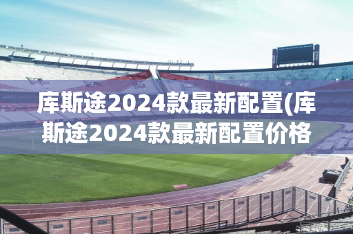 库斯途2024款最新配置(库斯途2024款最新配置价格)